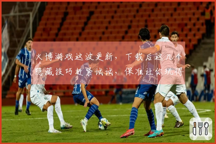 火博游戏这波更新，下载后这几个隐藏技巧赶紧试试，保准让你玩得更嗨！