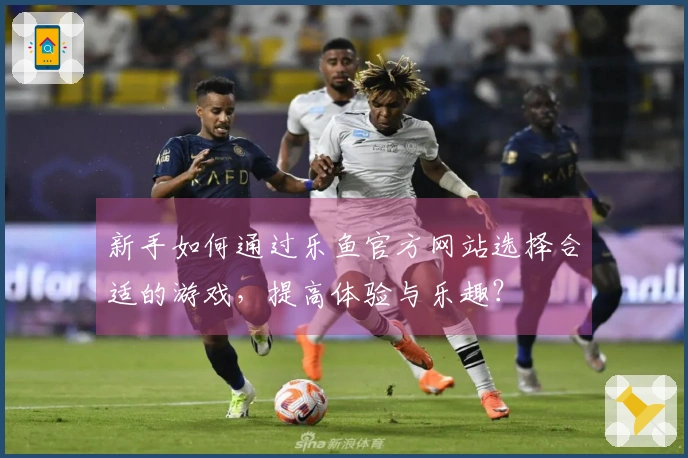 新手如何通过乐鱼官方网站选择合适的游戏，提高体验与乐趣？