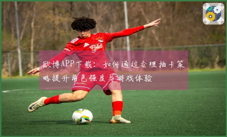 欧博APP下载：如何通过合理抽卡策略提升角色强度与游戏体验
