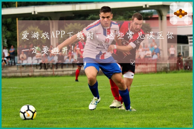 爱游戏APP下载时，这些常见误区你一定要避开！