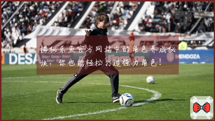揭秘乐鱼官方网站中的角色养成秘诀，你也能轻松打造强力角色！