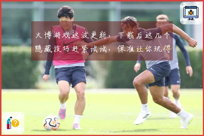 火博游戏这波更新，下载后这几个隐藏技巧赶紧试试，保准让你玩得更嗨！