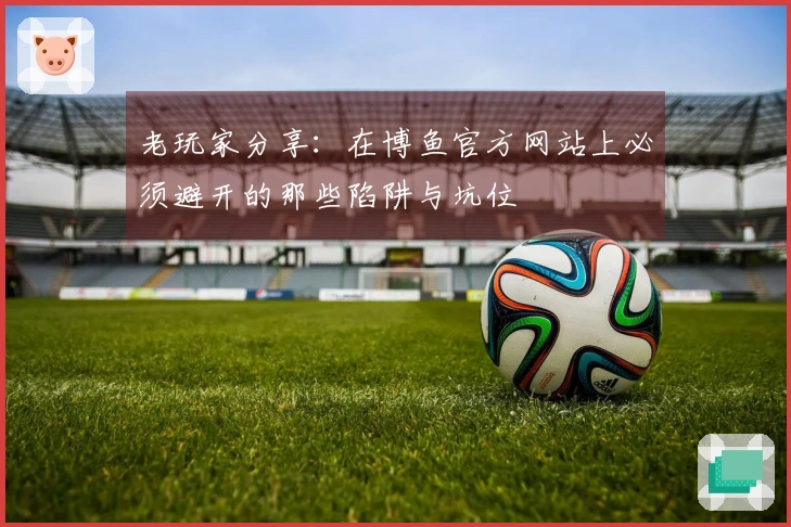 老玩家分享：在博鱼官方网站上必须避开的那些陷阱与坑位