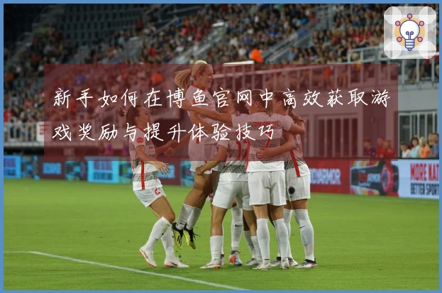 新手如何在博鱼官网中高效获取游戏奖励与提升体验技巧