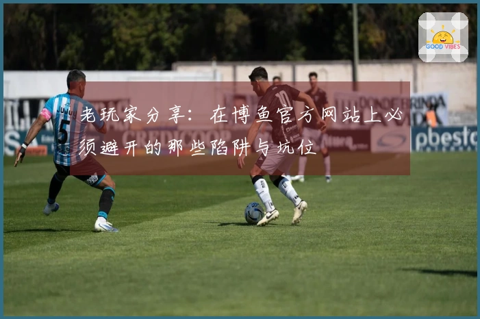 老玩家分享：在博鱼官方网站上必须避开的那些陷阱与坑位