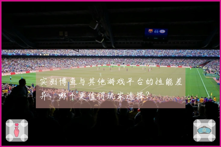 实测博鱼与其他游戏平台的性能差异，哪个更值得玩家选择？