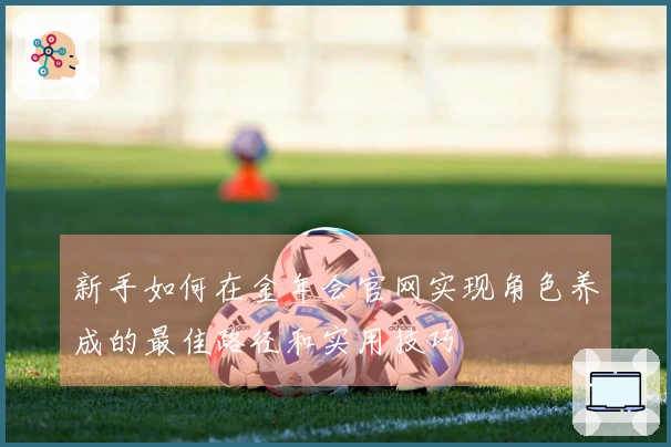 新手如何在金年会官网实现角色养成的最佳路径和实用技巧